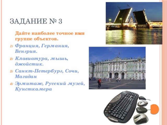 ЗАДАНИЕ № 3  Дайте наиболее точное имя группе объектов. Франция, Германия, Венгрия. Клавиатура, мышь, джойстик. Санкт-Петербург, Сочи, Магадан Эрмитаж, Русский музей, Кунсткамера  