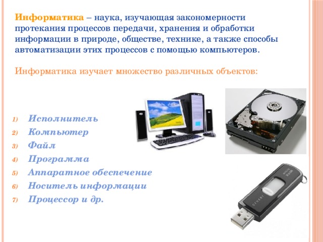 Информатика  – наука, изучающая закономерности протекания процессов передачи, хранения и обработки информации в природе, обществе, технике, а также способы автоматизации этих процессов с помощью компьютеров.   Информатика изучает множество различных объектов: Исполнитель Компьютер Файл Программа Аппаратное обеспечение Носитель информации Процессор и др. 