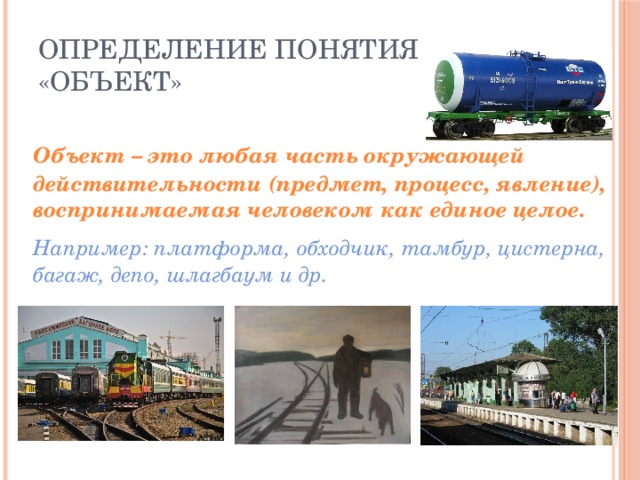 Определение понятия «Объект»  Объект – это любая часть окружающей действительности (предмет, процесс, явление), воспринимаемая человеком как единое целое.  Например: платформа, обходчик, тамбур, цистерна, багаж, депо, шлагбаум и др. 