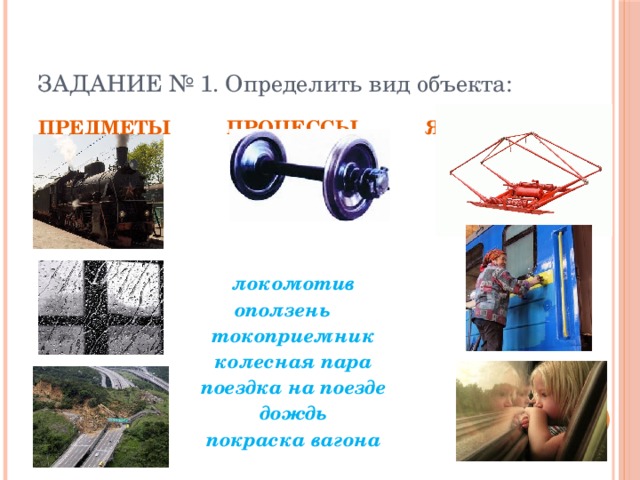 ЗАДАНИЕ № 1. Определить вид объекта: ПРЕДМЕТЫ ПРОЦЕССЫ ЯВЛЕНИЯ        локомотив    оползень   токоприемник колесная пара поездка на поезде дождь покраска вагона 