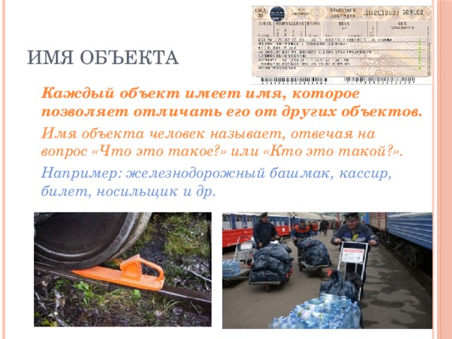 Имя объекта  Каждый объект имеет имя, которое позволяет отличать его от других объектов.  Имя объекта человек называет, отвечая на вопрос «Что это такое?» или «Кто это такой?».  Например: железнодорожный башмак, кассир, билет, носильщик и др. 