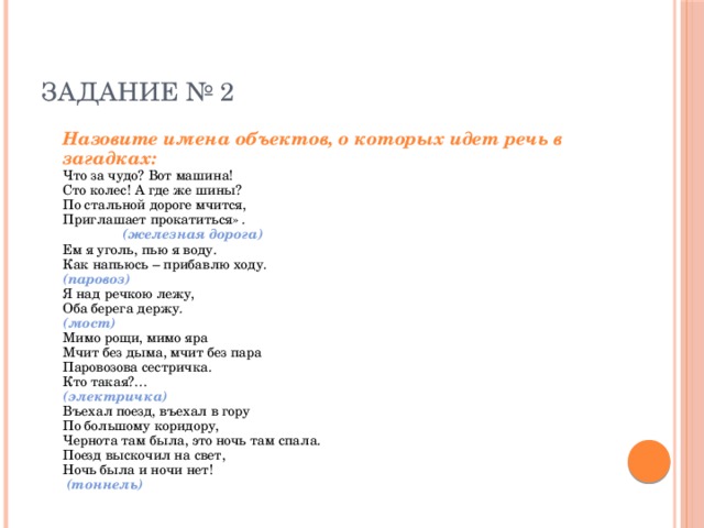 ЗАДАНИЕ № 2  Назовите имена объектов, о которых идет речь в загадках:  Что за чудо? Вот машина!  Сто колес! А где же шины?  По стальной дороге мчится,  Приглашает прокатиться» .      (железная дорога)  Ем я уголь, пью я воду.  Как напьюсь – прибавлю ходу.      (паровоз)  Я над речкою лежу,  Оба берега держу.      (мост)  Мимо рощи, мимо яра  Мчит без дыма, мчит без пара  Паровозова сестричка.  Кто такая?…      (электричка)  Въехал поезд, въехал в гору  По большому коридору,  Чернота там была, это ночь там спала.  Поезд выскочил на свет,  Ночь была и ночи нет!       (тоннель) 