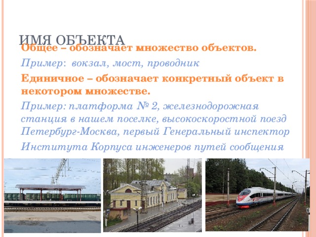 Имя объекта  Общее – обозначает множество объектов.  Пример : вокзал, мост, проводник  Единичное – обозначает конкретный объект в некотором множестве.  Пример: платформа № 2, железнодорожная станция в нашем поселке, высокоскоростной поезд Петербург-Москва, первый Генеральный инспектор  Института Корпуса инженеров путей сообщения 