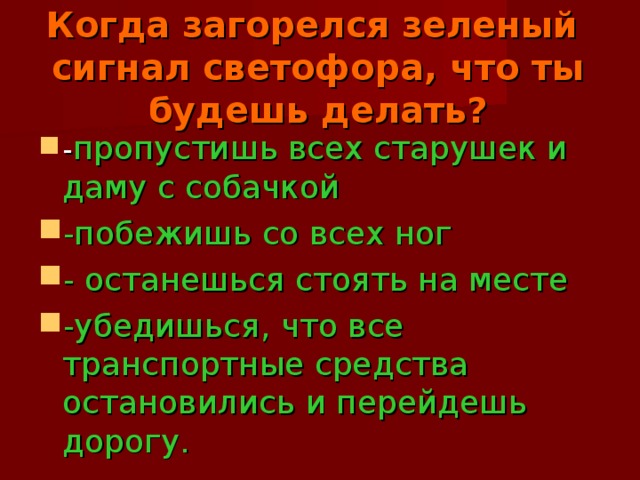 Когда загорелся зеленый сигнал светофора, что ты будешь делать?   - пропустишь всех старушек и даму с собачкой -побежишь со всех ног - останешься стоять на месте -убедишься, что все транспортные средства остановились и перейдешь дорогу. 