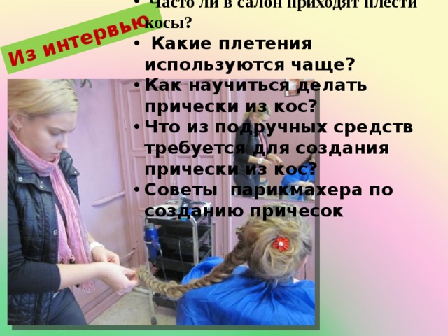 Из интервью  Из интервью я узнала:  Часто ли в салон приходят плести косы?  Какие плетения используются чаще? Как научиться делать прически из кос? Что из подручных средств требуется для создания прически из кос? Советы парикмахера по созданию причесок 