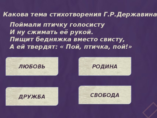 Какова тема стихотворения Г.Р.Державина? Поймали птичку голосисту И ну сжимать её рукой. Пищит бедняжка вместо свисту, А ей твердят: « Пой, птичка, пой!» ЛЮБОВЬ РОДИНА СВОБОДА ДРУЖБА 