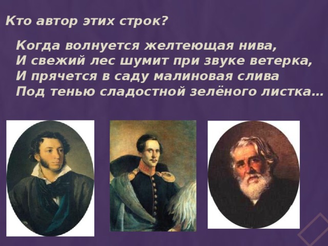 Кто автор этих строк? Когда волнуется желтеющая нива, И свежий лес шумит при звуке ветерка, И прячется в саду малиновая слива Под тенью сладостной зелёного листка… 