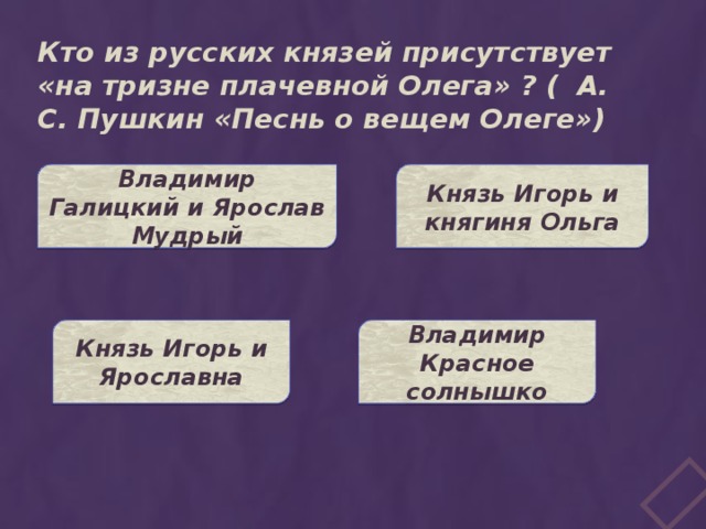 Кто из русских князей присутствует «на тризне плачевной Олега» ? ( А. С. Пушкин «Песнь о вещем Олеге») Князь Игорь и княгиня Ольга Владимир Галицкий и Ярослав Мудрый Князь Игорь и Ярославна Владимир Красное солнышко 
