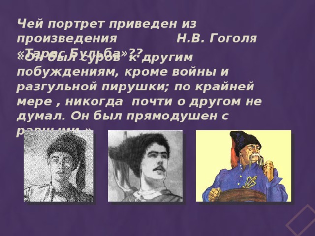 Чей портрет приведен из произведения Н.В. Гоголя «Тарас Бульба»?? «Он был суров к другим побуждениям, кроме войны и разгульной пирушки; по крайней мере , никогда почти о другом не думал. Он был прямодушен с равными.» 