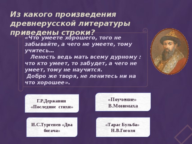 Из какого произведения древнерусской литературы приведены строки? «Что умеете хорошего, того не забывайте, а чего не умеете, тому учитесь…  Леность ведь мать всему дурному : что кто умеет, то забудет, а чего не умеет, тому не научится.  Добро же творя, не ленитесь ни на что хорошее». «Поучение» В.Мономаха Г.Р.Державин «Последние стихи» И.С.Тургенев «Два богача» «Тарас Бульба» Н.В.Гоголя 