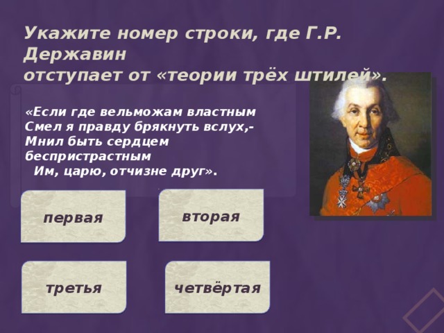 Укажите номер строки, где Г.Р. Державин отступает от «теории трёх штилей». «Если где вельможам властным Смел я правду брякнуть вслух,- Мнил быть сердцем беспристрастным  Им, царю, отчизне друг». вторая первая третья четвёртая 