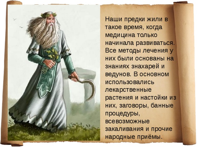 Наши предки жили в такое время, когда медицина только начинала развиваться. Все методы лечения у них были основаны на знаниях знахарей и ведунов. В основном использовались лекарственные растения и настойки из них, заговоры, банные процедуры, всевозможные закаливания и прочие народные приёмы. 