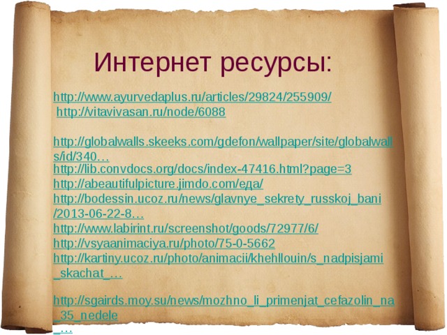 Интернет ресурсы: http ://www.ayurvedaplus.ru/articles/29824/255909/   http://vitavivasan.ru/node/6088   http://globalwalls.skeeks.com/gdefon/wallpaper/site/globalwalls/id/340… http://lib.convdocs.org/docs/index-47416.html?page=3 http://abeautifulpicture.jimdo.com/еда/ http :// bodessin . ucoz . ru / news / glavnye _ sekrety _ russkoj _ bani /2013-06-22-8… http://www.labirint.ru/screenshot/goods/72977/6/ http://vsyaanimaciya.ru/photo/75-0-5662 http://kartiny.ucoz.ru/photo/animacii/khehllouin/s_nadpisjami_skachat_…   http://sgairds.moy.su/news/mozhno_li_primenjat_cefazolin_na_35_nedele _… 