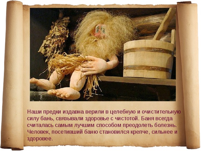 Наши предки издавна верили в целебную и очистительную силу бань, связывали здоровье с чистотой. Баня всегда считалась самым лучшим способом преодолеть болезнь. Человек, посетивший баню становился крепче, сильнее и здоровее. 