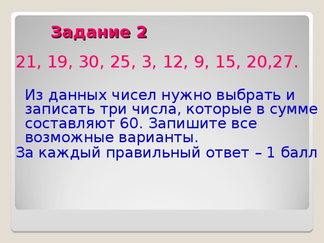  Задание 2 21, 19, 30, 25, 3, 12, 9, 15, 20,27.  Из данных чисел нужно выбрать и записать три числа, которые в сумме составляют 60. Запишите все возможные варианты. За каждый правильный ответ – 1 балл 