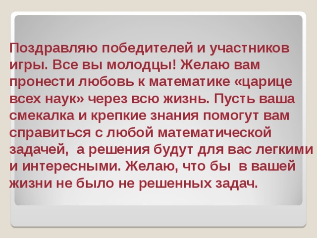 Поздравляю победителей и участников игры. Все вы молодцы! Желаю вам пронести любовь к математике «царице всех наук» через всю жизнь. Пусть ваша смекалка и крепкие знания помогут вам справиться с любой математической задачей, а решения будут для вас легкими и интересными. Желаю, что бы в вашей жизни не было не решенных задач. 
