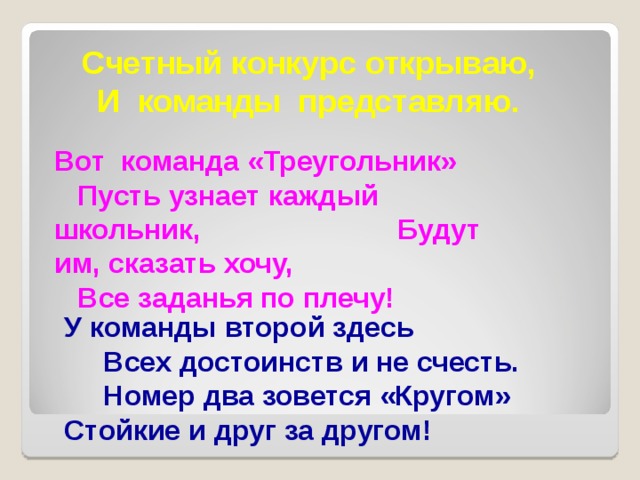 Счетный конкурс открываю, И команды представляю. Вот команда «Треугольник» Пусть узнает каждый школьник, Будут им, сказать хочу, Все заданья по плечу! У команды второй здесь Всех достоинств и не счесть. Номер два зовется «Кругом» Стойкие и друг за другом! 