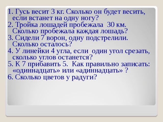1. Гусь весит 3 кг. Сколько он будет весить, если встанет на одну ногу? 2. Тройка лошадей пробежала 30 км. Сколько пробежала каждая лошадь? 3. Сидели 7 ворон, одну подстрелили. Сколько осталось? 4. У линейки 4 угла, если один угол срезать, сколько углов останется? 5. К 7 прибавить 5. Как правильно записать: «одиннадцать» или «адиннадцать» ? 6. Сколько цветов у радуги? 