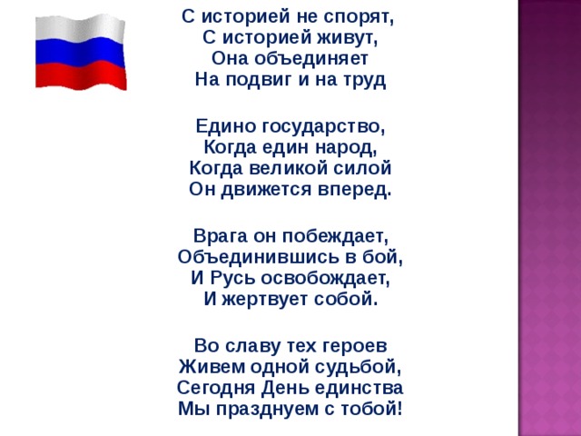 С историей не спорят,  С историей живут,  Она объединяет  На подвиг и на труд  Едино государство,  Когда един народ,  Когда великой силой  Он движется вперед.  Врага он побеждает,  Объединившись в бой,  И Русь освобождает,  И жертвует собой.  Во славу тех героев  Живем одной судьбой,  Сегодня День единства  Мы празднуем с тобой! 