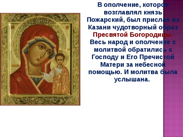 В ополчение, которое возглавлял князь Пожарский, был прислан из Казани чудотворный образ Пресвятой Богородицы. Весь народ и ополчение с молитвой обратились к Господу и Его Пречистой Матери за небесной помощью. И молитва была услышана.  