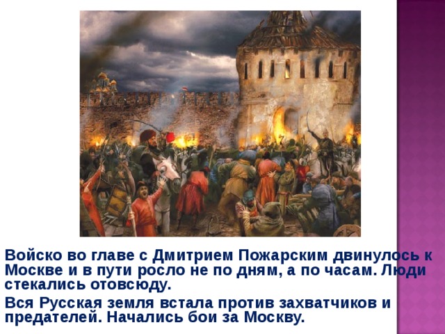 Войско во главе с Дмитрием Пожарским двинулось к Москве и в пути росло не по дням, а по часам. Люди стекались отовсюду. Вся Русская земля встала против захватчиков и предателей. Начались бои за Москву. 
