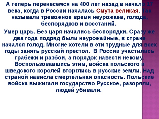 А теперь перенесемся на 400 лет назад в начало 17 века, когда в России началась Смута великая . Так называли тревожное время неурожаев, голода, беспорядков и восстаний.  Умер царь. Без царя начались беспорядки. Сразу же два года подряд были неурожайные, в стране начался голод. Многие хотели в эти трудные для всех годы занять русский престол. В России участились грабежи и разбои, а порядок навести некому. Воспользовавшись этим, войска польского и шведского королей вторглись в русские земли. Над страной нависла смертельная опасность. Польские войска выжигали государство Русское, разоряли, людей убивали.  