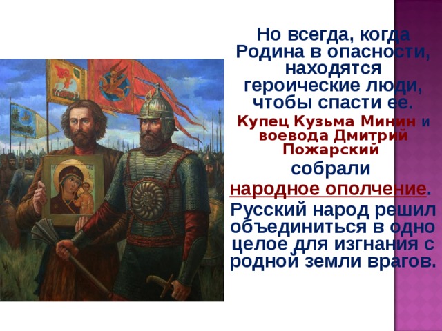 Но всегда, когда Родина в опасности, находятся героические люди, чтобы спасти ее. Купец  Кузьма Минин и воевода  Дмитрий Пожарский собрали народное ополчение . Русский народ решил объединиться в одно целое для изгнания с родной земли врагов.  