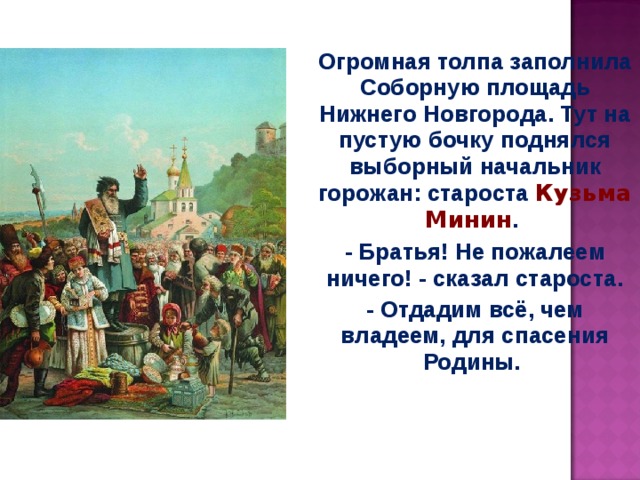 Огромная толпа заполнила Соборную площадь Нижнего Новгорода. Тут на пустую бочку поднялся выборный начальник горожан: староста Кузьма Минин . - Братья! Не пожалеем ничего! - сказал староста. - Отдадим всё, чем владеем, для спасения Родины. 