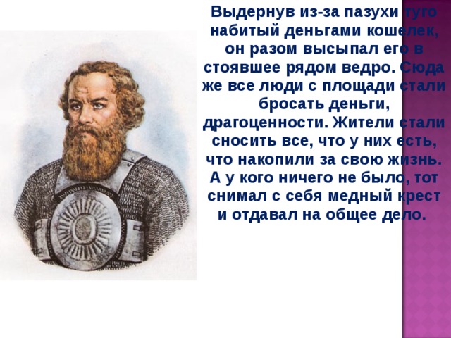 Выдернув из-за пазухи туго набитый деньгами кошелек, он разом высыпал его в стоявшее рядом ведро. Сюда же все люди с площади стали бросать деньги, драгоценности. Жители стали сносить все, что у них есть, что накопили за свою жизнь. А у кого ничего не было, тот снимал с себя медный крест и отдавал на общее дело.  