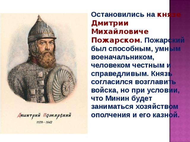 Остановились на князе Дмитрии Михайловиче Пожарском . Пожарский был способным, умным военачальником, человеком честным и справедливым. Князь согласился возглавить войска, но при условии, что Минин будет заниматься хозяйством ополчения и его казной. 