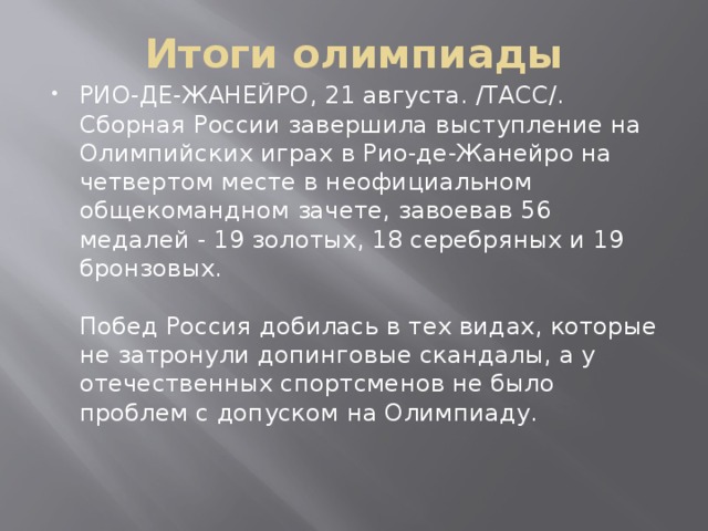 Итоги олимпиады РИО-ДЕ-ЖАНЕЙРО, 21 августа. /ТАСС/. Сборная России завершила выступление на Олимпийских играх в Рио-де-Жанейро на четвертом месте в неофициальном общекомандном зачете, завоевав 56 медалей - 19 золотых, 18 серебряных и 19 бронзовых.   Побед Россия добилась в тех видах, которые не затронули допинговые скандалы, а у отечественных спортсменов не было проблем с допуском на Олимпиаду.    