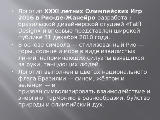 Логотип  XXXI летних Олимпийских Игр 2016 в Рио-де-Жанейро  разработан бразильской дизайнерской студией «Tatíl Design» и впервые представлен широкой публике 31 декабря 2010 года. В основе символа — стилизованный Рио — горы, солнце и море в виде извилистых линий, напоминающих силуэты взявшихся за руки, танцующих людей.  Логотип выполнен в цветах национального флага Бразилии — синем, жёлтом и зелёном — и призван символизировать взаимодействие и энергию, гармонию в разнообразии, буйство природы и олимпийский дух. 