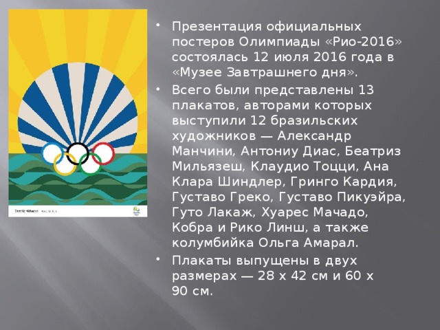 Презентация официальных постеров Олимпиады «Рио-2016» состоялась 12 июля 2016 года в «Музее Завтрашнего дня». Всего были представлены 13 плакатов, авторами которых выступили 12 бразильских художников — Александр Манчини, Антониу Диас, Беатриз Мильязеш, Клаудио Тоцци, Ана Клара Шиндлер, Гринго Кардия, Густаво Греко, Густаво Пикуэйра, Гуто Лакаж, Хуарес Мачадо, Кобра и Рико Линш, а также колумбийка Ольга Амарал. Плакаты выпущены в двух размерах — 28 х 42 см и 60 х 90 см. 