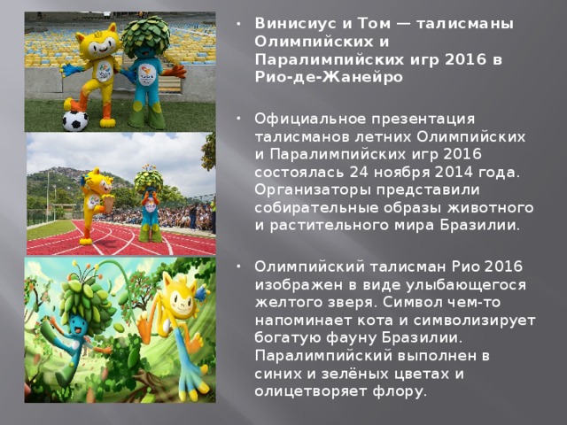 Винисиус и Том — талисманы Олимпийских и Паралимпийских игр 2016 в Рио-де-Жанейро  Официальное презентация талисманов летних Олимпийских и Паралимпийских игр 2016 состоялась 24 ноября 2014 года. Организаторы представили собирательные образы животного и растительного мира Бразилии. Олимпийский талисман Рио 2016 изображен в виде улыбающегося желтого зверя. Символ чем-то напоминает кота и символизирует богатую фауну Бразилии. Паралимпийский выполнен в синих и зелёных цветах и олицетворяет флору. 