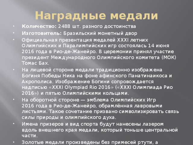 Наградные медали Количество: 2488 шт. разного достоинства Изготовитель: Бразильский монетный двор Официальная презентация медалей XXXI летних Олимпийских и Паралимпийских игр состоялась 14 июня 2016 года в Рио-де-Жанейро. В церемонии принял участие президент Международного Олимпийского комитета (МОК) Томас Бах. На лицевой стороне медали традиционно изображена Богиня Победы Ника на фоне афинского Панатинаикоса и Акрополиса. Изображение Богини сопровождается надписью «XXXI Olympiad Rio 2016» («XXXI Олимпиада Рио 2016») и пятью Олимпийскими кольцами. На оборотной стороне — эмблема Олимпийских Игр 2016 года в Рио-де-Жанейро, обрамлённая лавровыми листьями. Такое сочетание призвано символизировать связь силы природы и олимпийского духа. Имена призеров и вид спорта будут нанесены лазером вдоль внешнего края медали, который тоньше центральной части. Золотые медали произведены без примесей ртути, а серебряные и бронзовые состоят на 30% из переработанных материалов. Футляры для хранения медалей изготовлены из дерева Кордия Гоэлда, произрастающего в Южной Америке. 