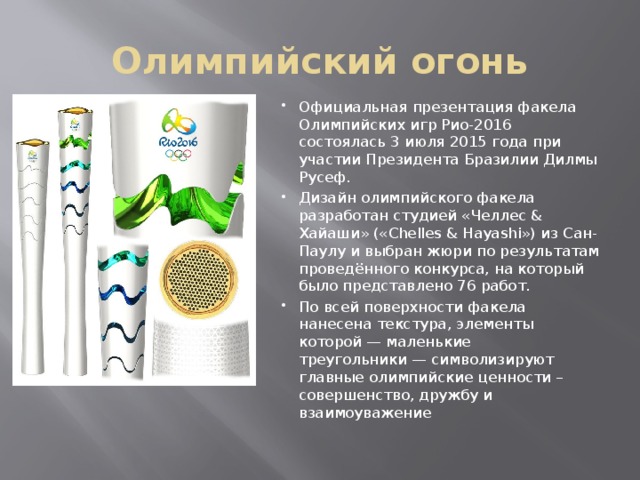 Олимпийский огонь Официальная презентация факела Олимпийских игр Рио-2016 состоялась 3 июля 2015 года при участии Президента Бразилии Дилмы Русеф. Дизайн олимпийского факела разработан студией «Челлес & Хайаши» («Chelles & Hayashi») из Сан-Паулу и выбран жюри по результатам проведённого конкурса, на который было представлено 76 работ. По всей поверхности факела нанесена текстура, элементы которой — маленькие треугольники — символизируют главные олимпийские ценности – совершенство, дружбу и взаимоуважение 