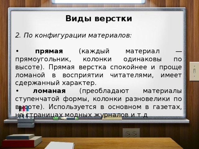 Виды верстки  2. По конфигурации материалов: • прямая (каждый материал — прямоугольник, колонки одинаковы по высоте). Прямая верстка спокойнее и проще ломаной в восприятии читателями, имеет сдержанный характер. • ломаная (преобладают материалы ступенчатой формы, колонки разновелики по высоте). Используется в основном в газетах, на страницах модных журналов и т.д