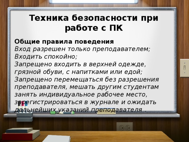 Техника безопасности при работе с ПК  Общие правила поведения Вход  разрешен только преподавателем; Входить спокойно; Запрещено входить в верхней одежде, грязной обуви, с напитками или едой; Запрещено перемещаться без разрешения преподавателя, мешать другим студентам занять индивидуальное рабочее место, зарегистрироваться в журнале и ожидать дальнейших указаний преподавателя .