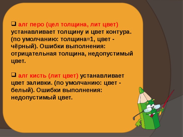  алг перо (цел толщина, лит цвет) устанавливает толщину и цвет контура. (по умолчанию: толщина=1, цвет - чёрный). Ошибки выполнения: отрицательная толщина, недопустимый цвет.   алг кисть (лит цвет) устанавливает цвет заливки. (по умолчанию: цвет - белый). Ошибки выполнения: недопустимый цвет.   