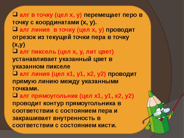  алг в точку (цел х, у) перемещает перо в точку с координатами (x, y).  алг линия в точку (цел х, у) проводит отрезок из текущей точки пера в точку (х,у)  алг пиксель (цел х, у, лит цвет) устанавливает указанный цвет в указанном пикселе  алг линия (цел х1, у1, х2, у2) проводит прямую линию между указанными точками.  алг прямоугольник (цел х1, у1, х2, у2) проводит контур прямоугольника в соответствии с состоянием пера и закрашивает внутренность в соответствии с состоянием кисти. 