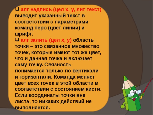  алг надпись (цел х, у, лит текст) выводит указанный текст в соответствии с параметрами команд перо (цвет линии) и шрифт.  алг залить (цел х, у) область точки – это связанное множество точек, которые имеют тот же цвет, что и данная точка и включает саму точку. Связность понимается только по вертикали и горизонтали. Команда меняет цвет всех точек в этой области в соответствии с состоянием кисти. Если координаты точки вне листа, то никаких действий не выполняется. 