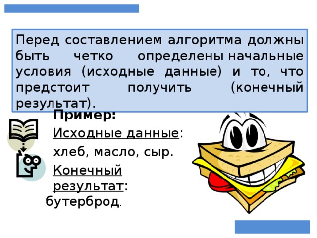 Перед составлением алгоритма должны быть четко определены начальные условия (исходные данные) и то, что предстоит получить (конечный результат). Пример: Исходные данные : хлеб, масло, сыр. Конечный результат : бутерброд .