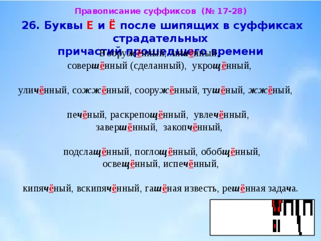 Правописание суффиксов (№ 17-28)  26. Буквы Е и Ё после шипящих в суффиксах страдательных  причастий прошедшего времени  Воору ж ё нный, ли ш ё нный,  совер ш ё нный (сделанный), укро щ ё нный, ули ч ё нный, со жж ё нный, соору ж ё нный, ту ш ё ный, жж ё ный, пе ч ё ный, раскрепо щ ё нный, увле ч ё нный,  завер ш ё нный, закоп ч ё нный,  подсла щ ё нный, погло щ ё нный, обоб щ ё нный,  осве щ ё нный, испе ч ё нный, кипя ч ё ный, вскипя ч ё нный, га ш ё ная известь, ре ш ё нная зада ч а. 