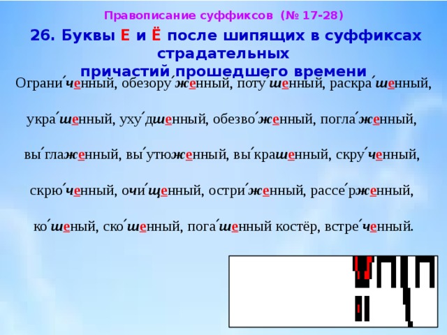 Правописание суффиксов (№ 17-28)  26. Буквы Е и Ё после шипящих в суффиксах страдательных  причастий прошедшего времени  Ограни՛ ч е нный, обезору՛ ж е нный, поту՛ ш е нный, раскра՛ ш е нный, укра՛ ш е нный, уху՛д ш е нный, обезво՛ ж е нный, погла՛ ж е нный, вы՛гла ж е нный, вы՛утю ж е нный, вы՛кра ш е нный, скру՛ ч е нный, скрю՛ ч е нный, о ч и՛ щ е нный, остри՛ ж е нный, рассе՛р ж е нный, ко՛ ш е ный, ско՛ ш е нный, пога՛ ш е нный костёр, встре՛ ч е нный. 