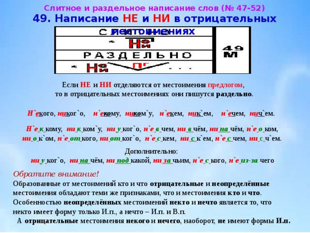 Слитное и раздельное написание слов (№ 47-52)  49. Написание НЕ и НИ в отрицательных местоимениях  Если НЕ и НИ отделяются от местоимения предлогом , то в отрицательных местоимениях они пишутся раздельно . Н` е к ого, н и к ог`о, н` е ко му, н и ко м`у, н` е к ем, н и к` ем, н` е ч ем, н и ч` ем. Н`е  к  кому, ни  к  ком`у, ни  у  ког`о, н`е  в  чем, ни  в  чём, ни  на  чём, н`е  о  ком,  ни  о  к`ом, н`е  от  кого, ни  от  ког`о, н`е  с  кем, ни  с  к`ем, н`е  с  чем, ни  с  ч`ем. Дополнительно:  ни  у  ког`о, ни  на  чём, ни  под  какой, ни з а  чьим, н`е  с  кого, н`е  из-за чего Обратите внимание!  Образованные от местоимений кто и что отрицательные и неопределённые местоимения обладают теми же признаками, что и местоимения кто и что .  Особенностью неопределённых местоимений некто и нечто является то, что некто имеет форму только И.п., а нечто – И.п. и В.п.  А отрицательные местоимения некого и нечего , наоборот, не имеют формы И.п. 