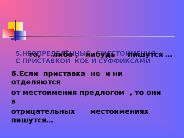 5.НЕОПРЕДЕЛЁННЫЕ МЕСТОИМЕНИЯ С ПРИСТАВКОЙ КОЕ И СУФФИКСАМИ  то, либо , нибудь пишутся … 6.Если приставка не и ни отделяются от местоимения предлогом , то они в отрицательных местоимениях пишутся…  