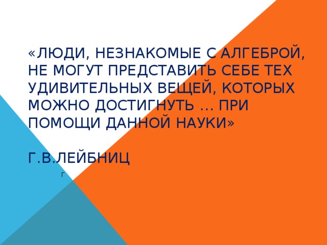«Люди, незнакомые с алгеброй, не могут представить себе тех удивительных вещей, которых можно достигнуть … при помощи данной науки»   Г.В.Лейбниц Г 