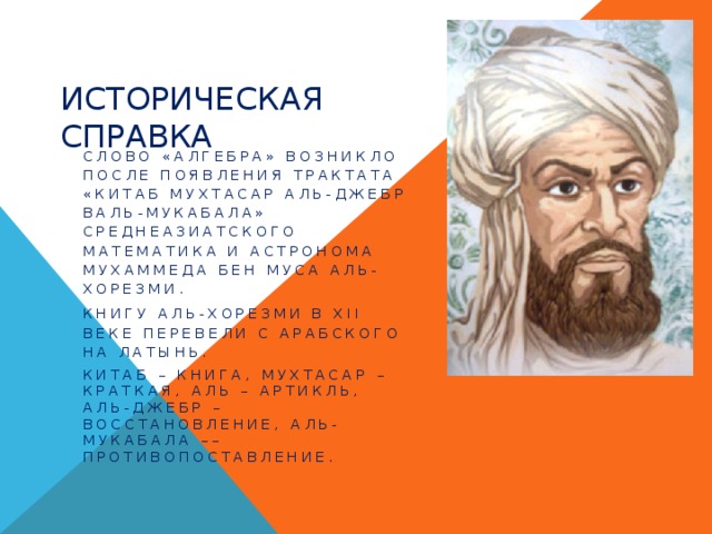 Историческая справка Слово «алгебра» возникло после появления трактата «Китаб мухтасар аль-джебр валь-мукабала» среднеазиатского математика и астронома Мухаммеда бен Муса аль-Хорезми. Книгу аль-Хорезми в XII веке перевели с арабского на латынь. Китаб – книга, мухтасар – краткая, аль – артикль, аль-джебр – восстановление, аль-мукабала –– противопоставление. 