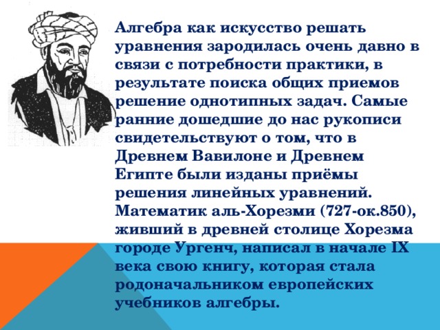 Алгебра как искусство решать уравнения зародилась очень давно в связи с потребности практики, в результате поиска общих приемов решение однотипных задач. Самые ранние дошедшие до нас рукописи свидетельствуют о том, что в Древнем Вавилоне и Древнем Египте были изданы приёмы решения линейных уравнений.  Математик аль-Хорезми (727-ок.850), живший в древней столице Хорезма городе Ургенч, написал в начале IX века свою книгу, которая стала родоначальником европейских учебников алгебры.  
