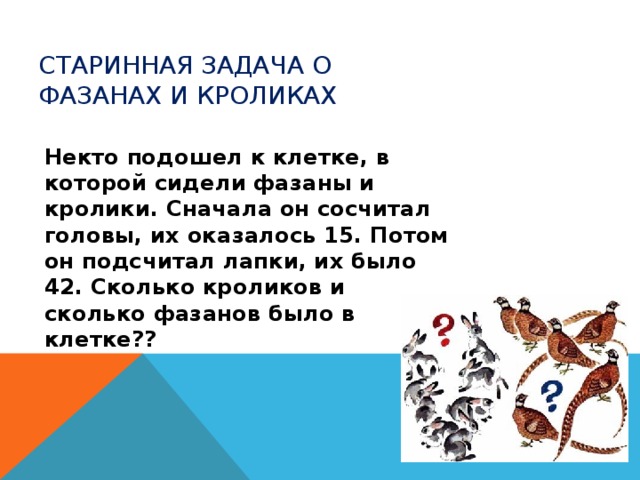 Старинная задача о фазанах и кроликах Некто подошел к клетке, в которой сидели фазаны и кролики. Сначала он сосчитал головы, их оказалось 15. Потом он подсчитал лапки, их было 42. Сколько кроликов и сколько фазанов было в клетке ?? 